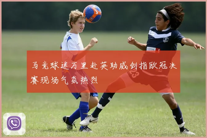 马竞球迷万里赴英助威剑指欧冠决赛现场气氛热烈