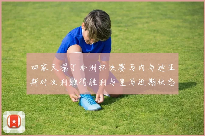 回家天塌了非洲杯决赛马内与迪亚斯对决利雅得胜利与皇马近期状态堪忧