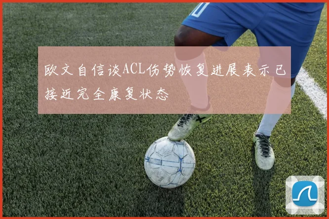 欧文自信谈ACL伤势恢复进展表示已接近完全康复状态