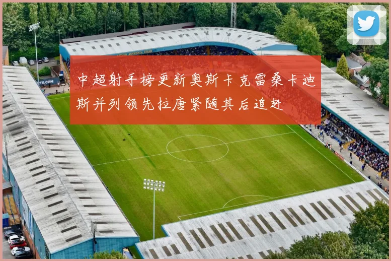 中超射手榜更新奥斯卡克雷桑卡迪斯并列领先拉唐紧随其后追赶