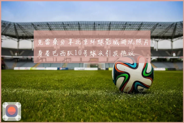 克雷桑分享北京环球影城游玩照片身着巴西队10号球衣引发热议