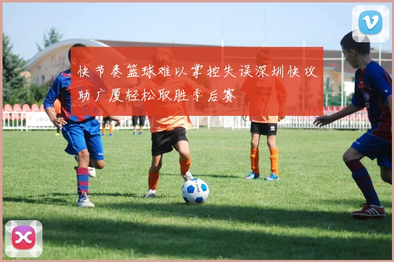 快节奏篮球难以掌控失误深圳快攻助广厦轻松取胜季后赛