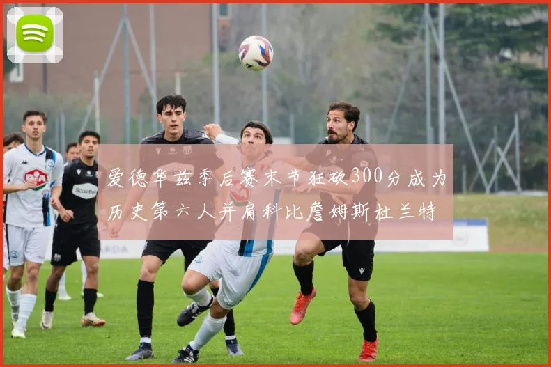 爱德华兹季后赛末节狂砍300分成为历史第六人并肩科比詹姆斯杜兰特韦德