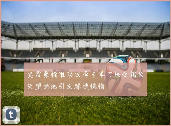 克雷桑精准助攻泽卡单刀机会错失失望拍地引发球迷惋惜