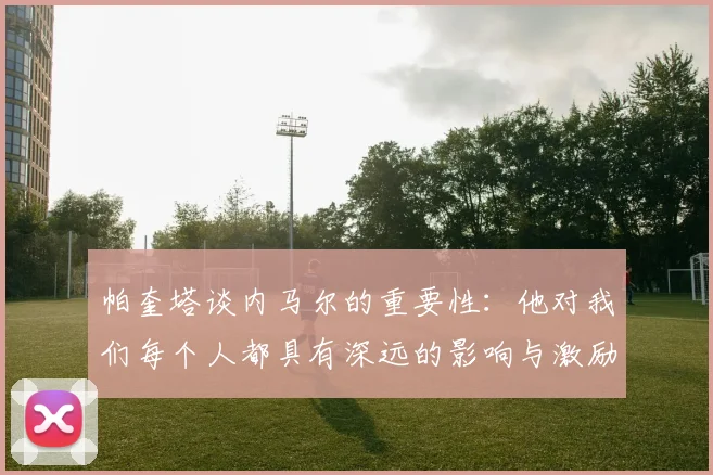 帕奎塔谈内马尔的重要性：他对我们每个人都具有深远的影响与激励