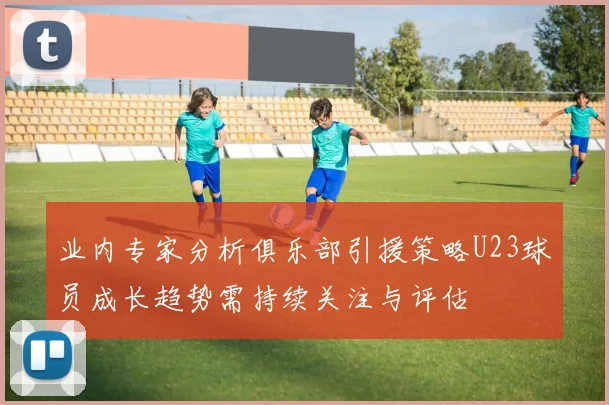 业内专家分析俱乐部引援策略U23球员成长趋势需持续关注与评估