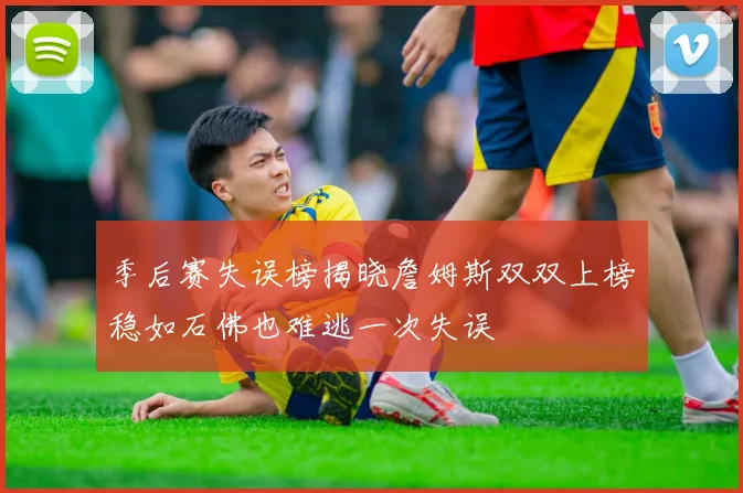 季后赛失误榜揭晓詹姆斯双双上榜稳如石佛也难逃一次失误