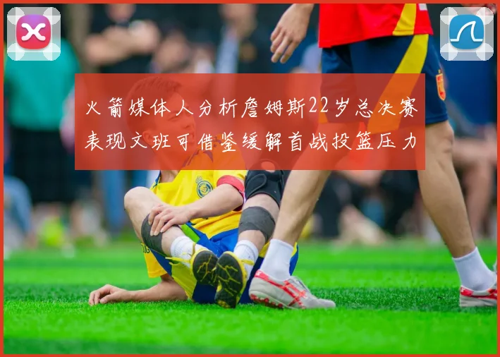 火箭媒体人分析詹姆斯22岁总决赛表现文班可借鉴缓解首战投篮压力