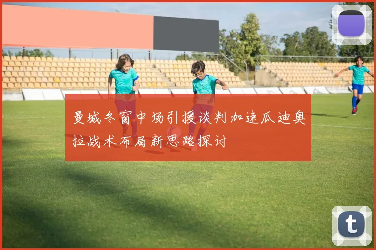 曼城冬窗中场引援谈判加速瓜迪奥拉战术布局新思路探讨
